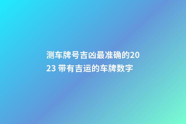 测车牌号吉凶最准确的2023 带有吉运的车牌数字
